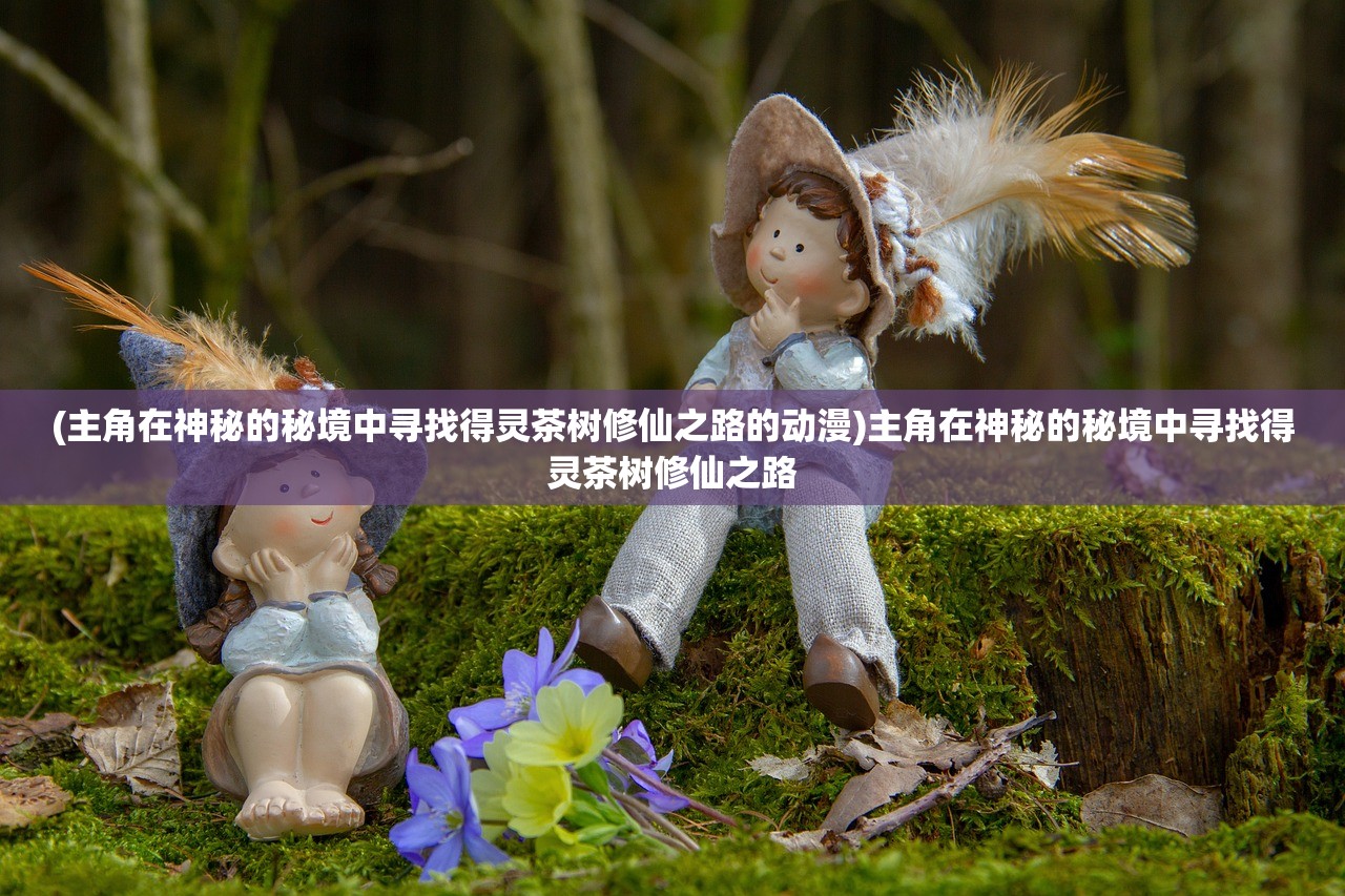 (主角在神秘的秘境中寻找得灵茶树修仙之路的动漫)主角在神秘的秘境中寻找得灵茶树修仙之路 (主角在神秘的秘境中寻找得灵茶树修仙之路的动漫)主角在神秘的秘境中寻找得灵茶树修仙之路