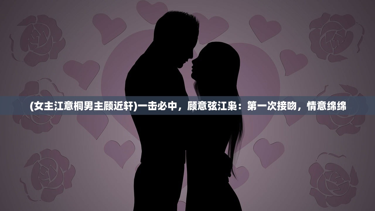 (女主江意桐男主顾近轩)一击必中，顾意弦江枭：第一次接吻，情意绵绵