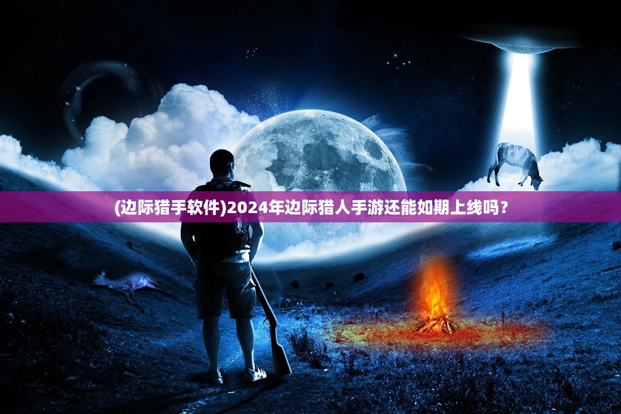 (边际猎手软件)2024年边际猎人手游还能如期上线吗? (边际猎手软件)2024年边际猎人手游还能如期上线吗?