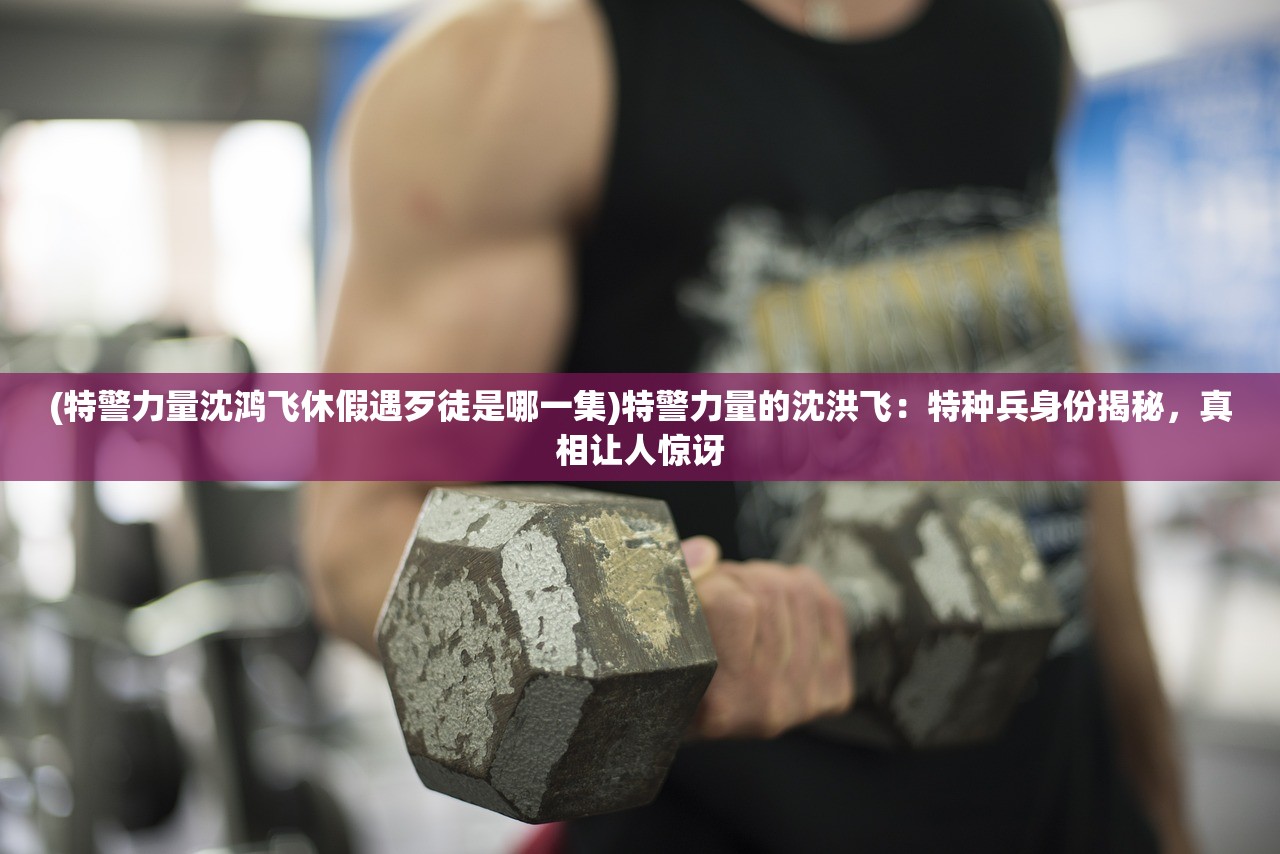 (特警力量沈鸿飞休假遇歹徒是哪一集)特警力量的沈洪飞:特种兵身份揭秘,真相让人惊讶 (特警力量沈鸿飞休假遇歹徒是哪一集)特警力量的沈洪飞:特种兵身份揭秘,真相让人惊讶