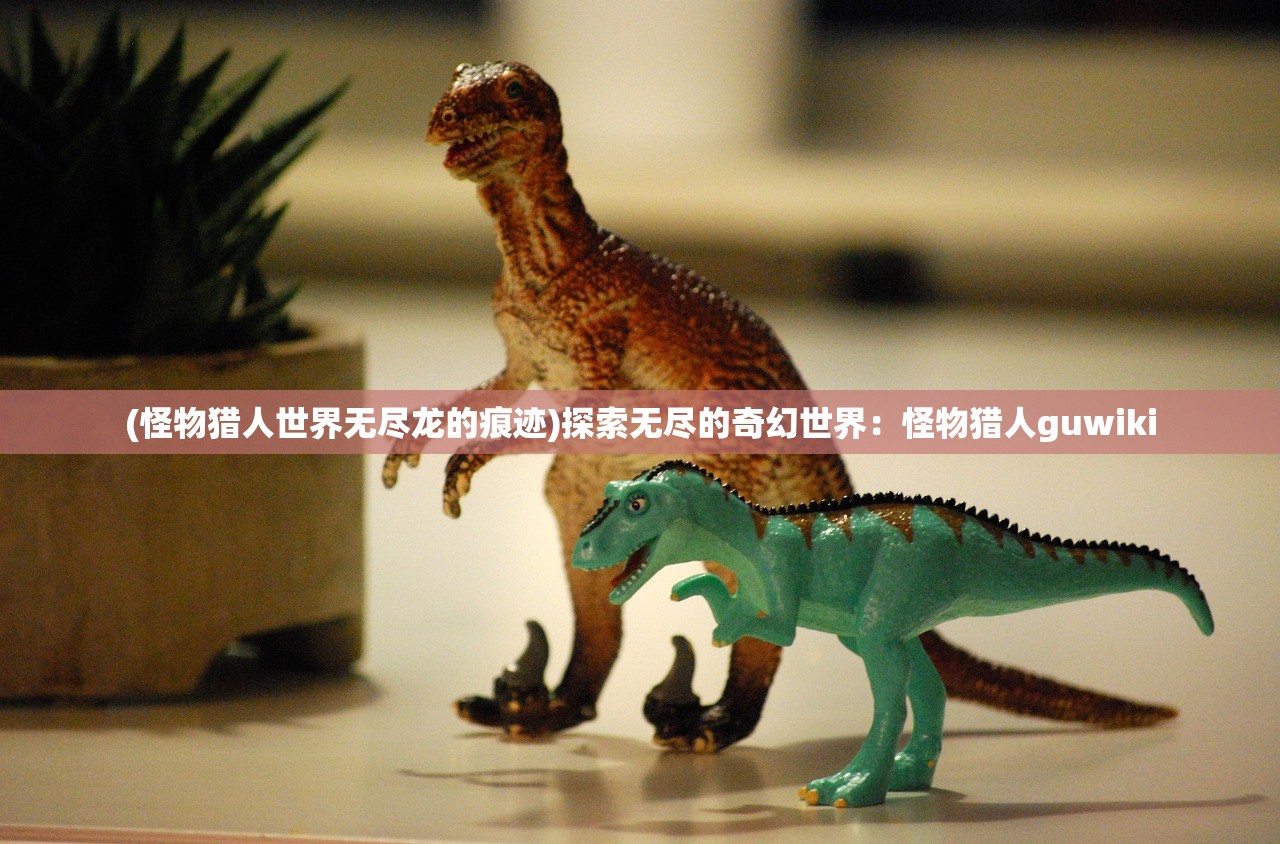 (怪物猎人世界无尽龙的痕迹)探索无尽的奇幻世界:怪物猎人guwiki (怪物猎人世界无尽龙的痕迹)探索无尽的奇幻世界:怪物猎人guwiki