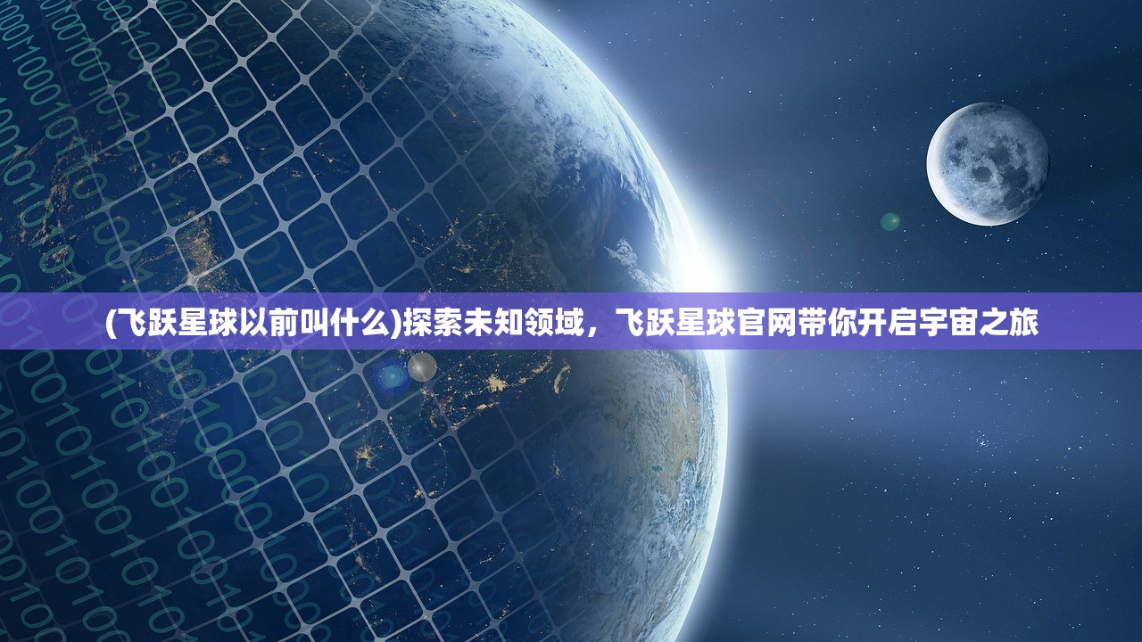 (飞跃星球以前叫什么)探索未知领域，飞跃星球官网带你开启宇宙之旅