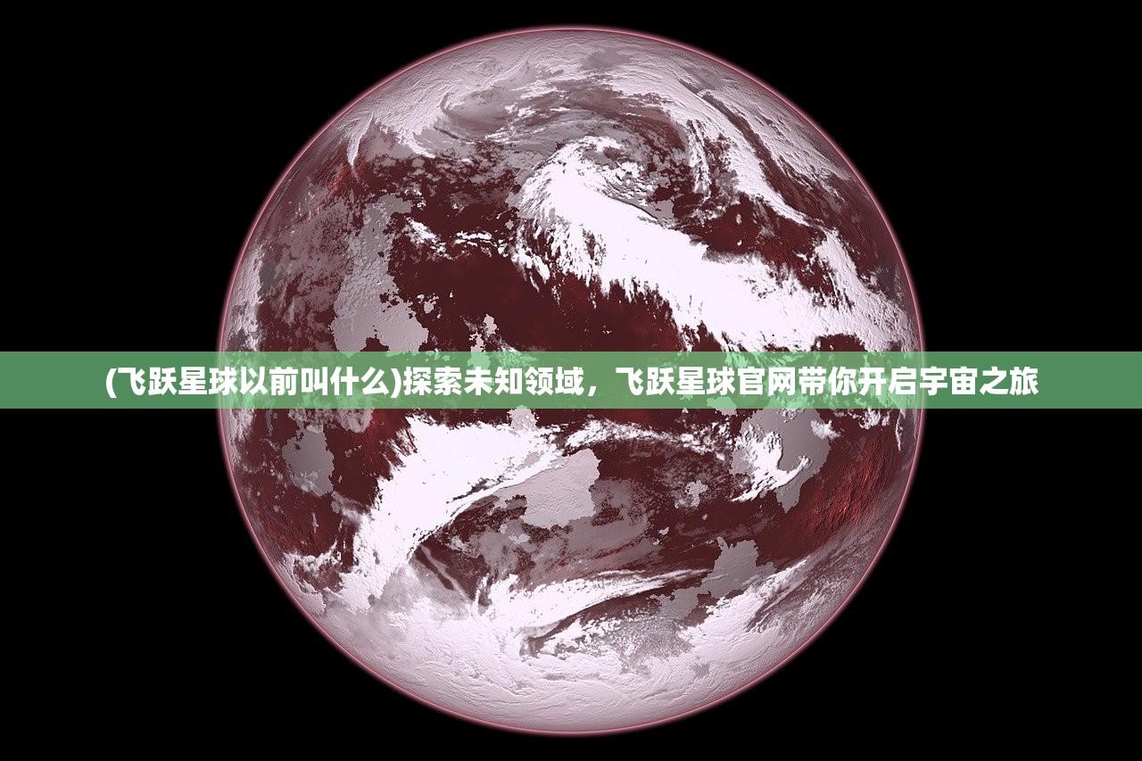 (飞跃星球以前叫什么)探索未知领域，飞跃星球官网带你开启宇宙之旅