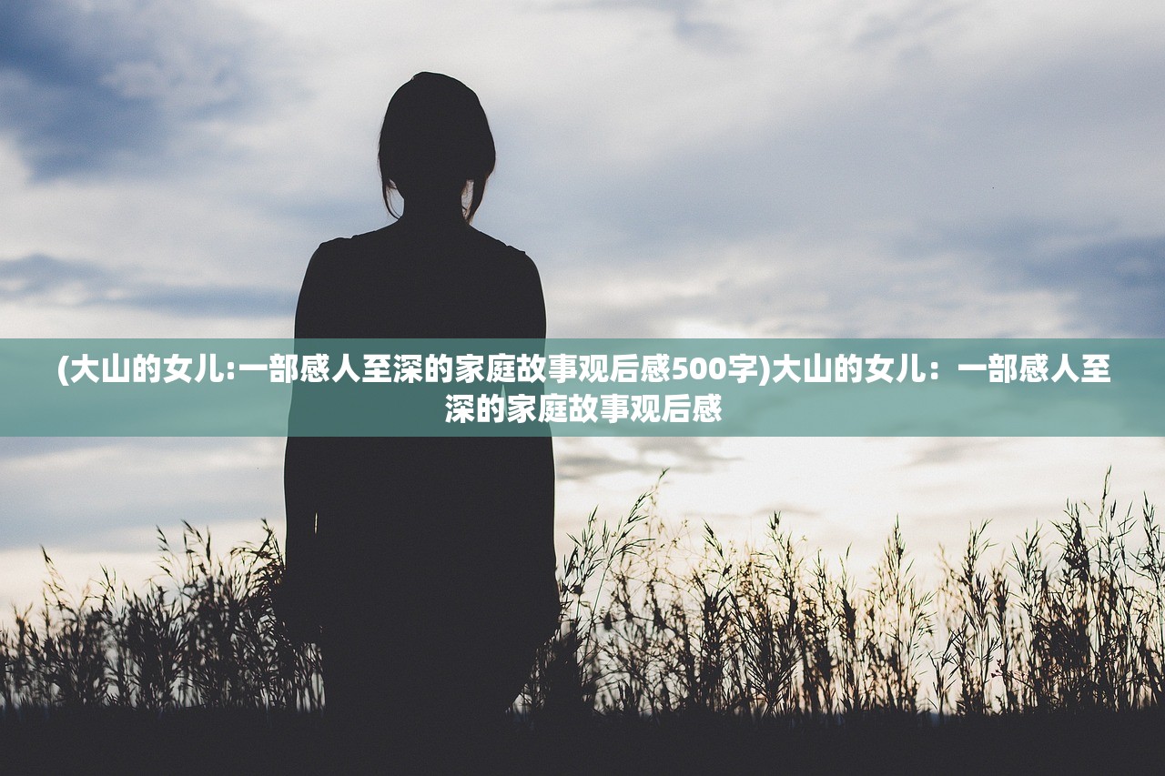 (大山的女儿:一部感人至深的家庭故事观后感500字)大山的女儿：一部感人至深的家庭故事观后感