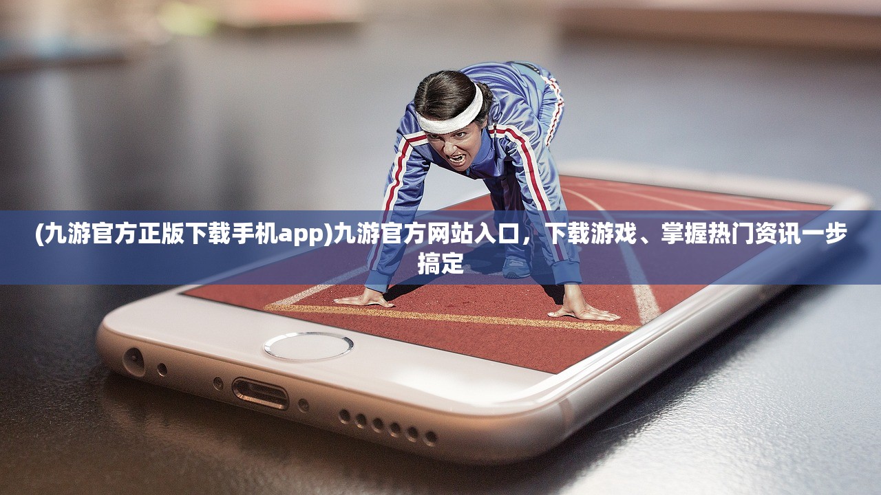 (九游官方正版下载手机app)九游官方网站入口，下载游戏、掌握热门资讯一步搞定