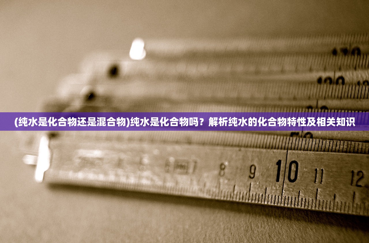 (纯水是化合物还是混合物)纯水是化合物吗？解析纯水的化合物特性及相关知识