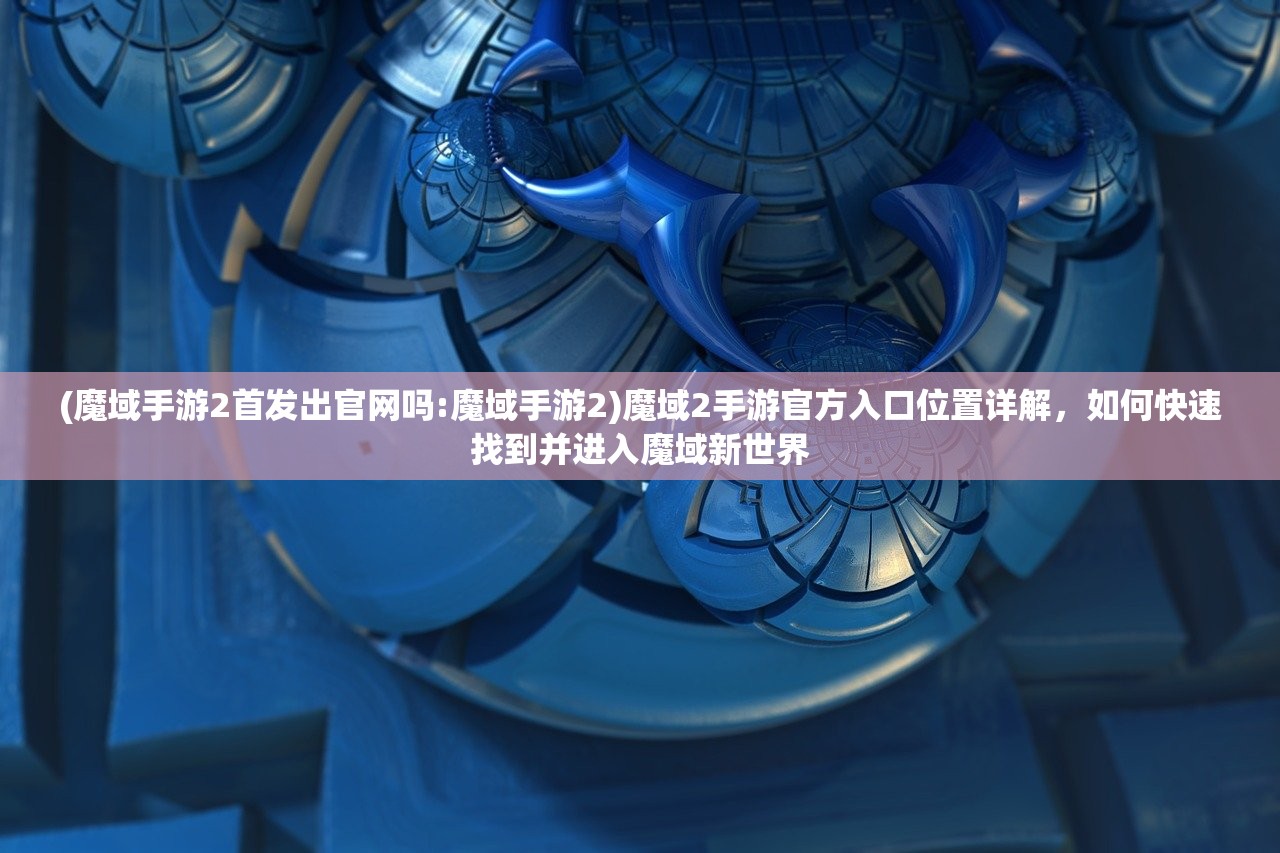 (魔域手游2首发出官网吗:魔域手游2)魔域2手游官方入口位置详解,如何快速找到并进入魔域新世界 (魔域手游2首发出官网吗:魔域手游2)魔域2手游官方入口位置详解,如何快速找到并进入魔域新世界