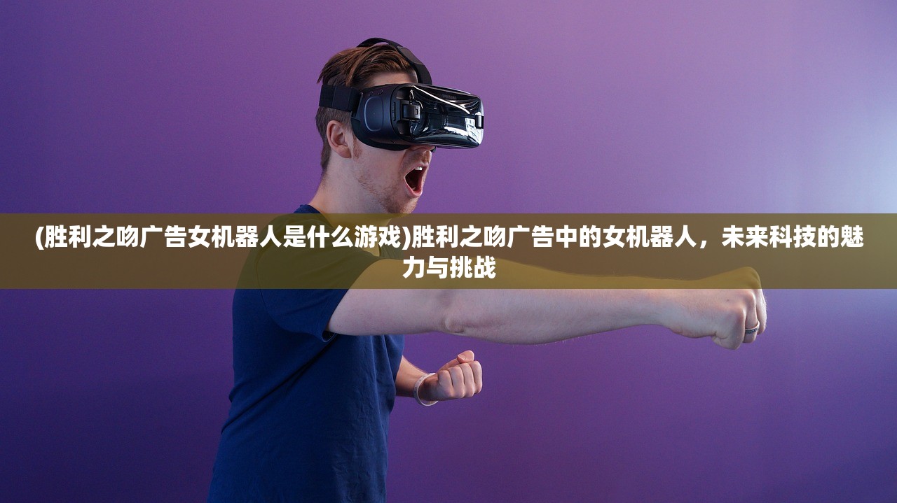 (胜利之吻广告女机器人是什么游戏)胜利之吻广告中的女机器人，未来科技的魅力与挑战