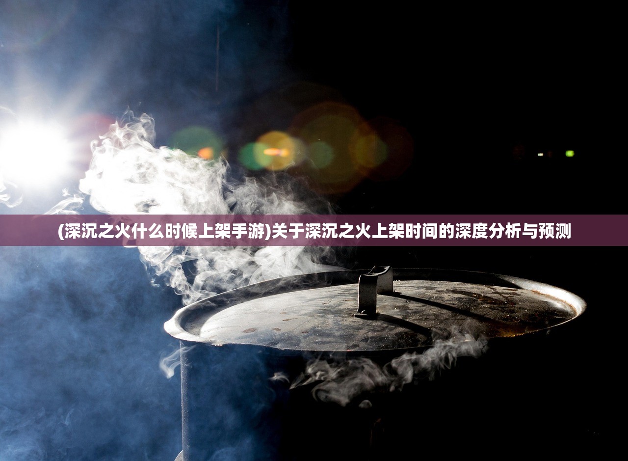 (深沉之火什么时候上架手游)关于深沉之火上架时间的深度分析与预测