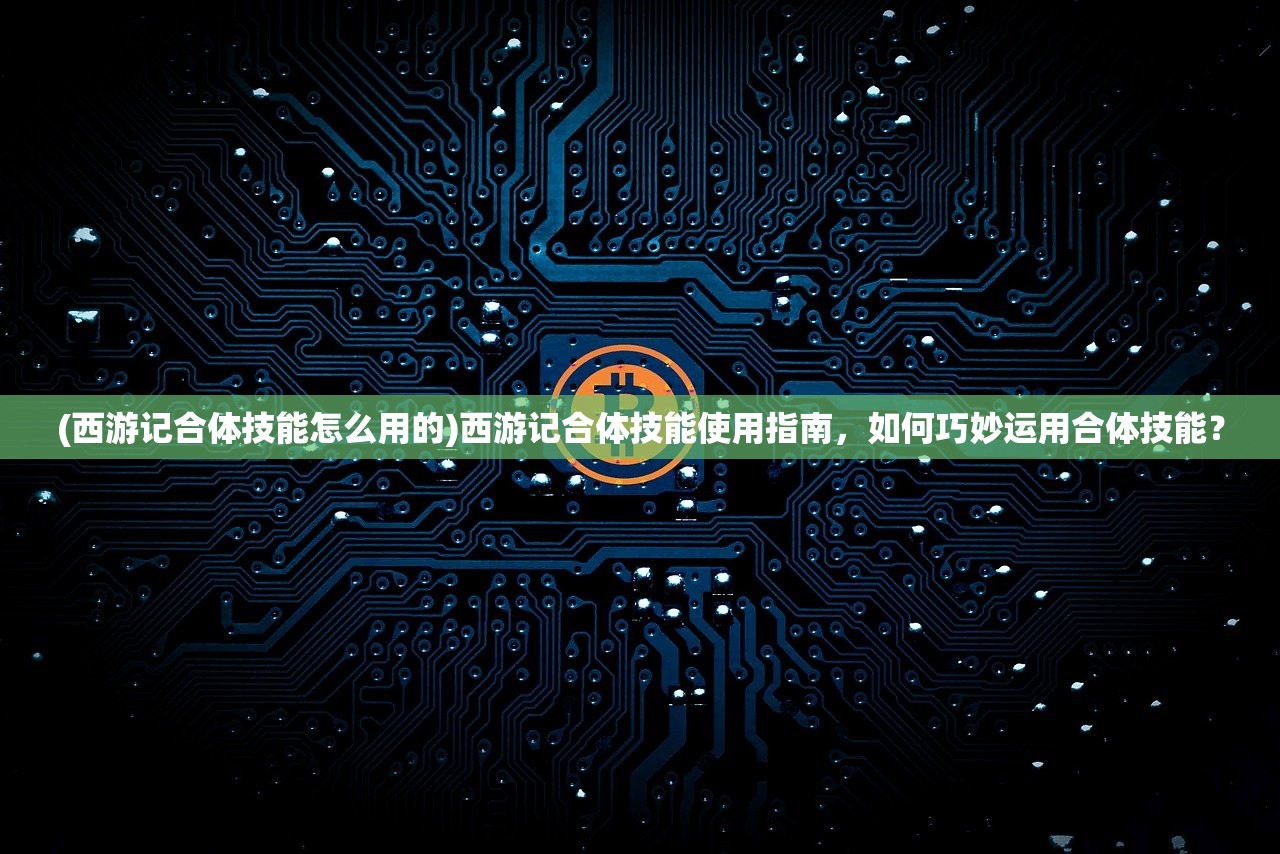 (西游记合体技能怎么用的)西游记合体技能使用指南，如何巧妙运用合体技能？