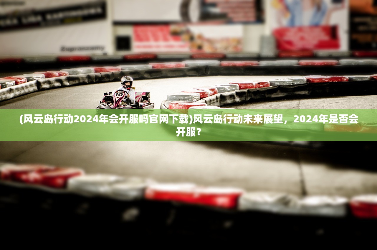 (风云岛行动2024年会开服吗官网下载)风云岛行动未来展望，2024年是否会开服？