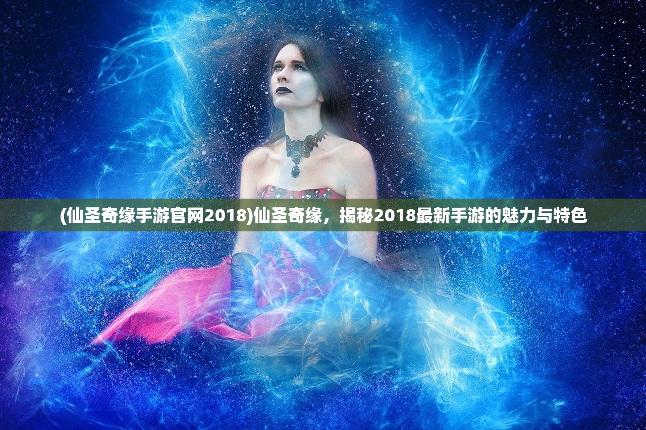 (仙圣奇缘手游官网2018)仙圣奇缘，揭秘2018最新手游的魅力与特色