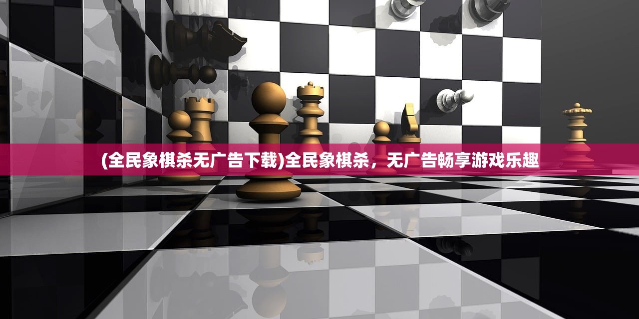 (全民象棋杀无广告下载)全民象棋杀，无广告畅享游戏乐趣