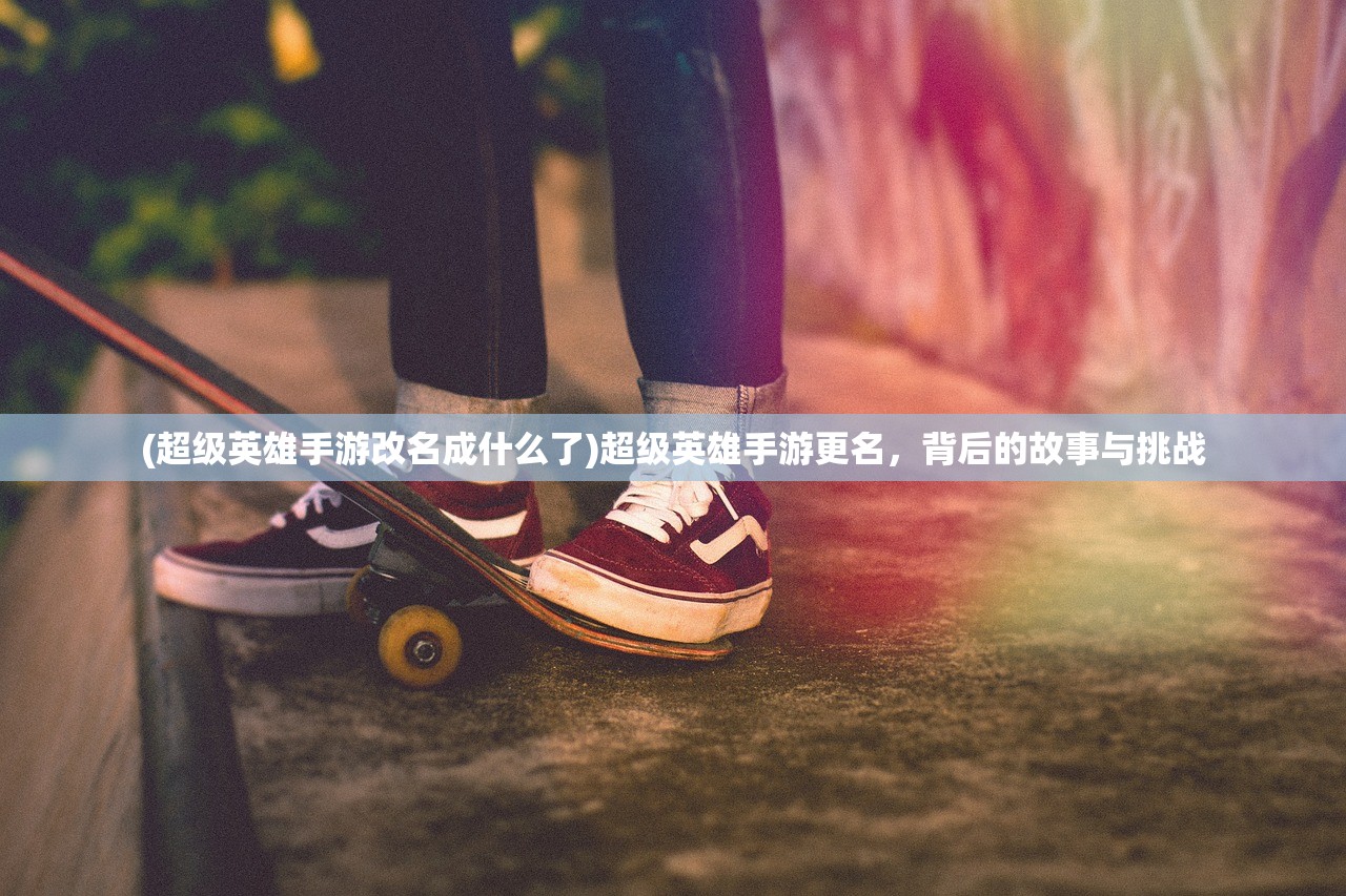 (超级英雄手游改名成什么了)超级英雄手游更名，背后的故事与挑战