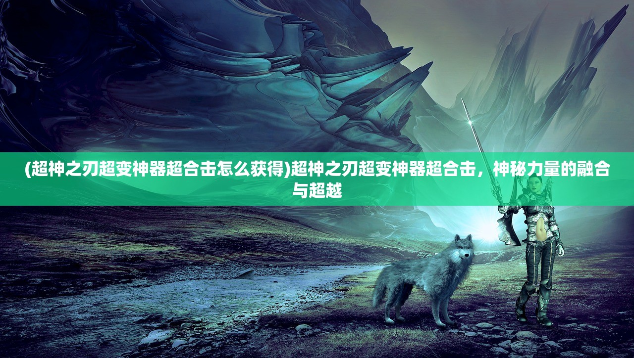 (超神之刃超变神器超合击怎么获得)超神之刃超变神器超合击，神秘力量的融合与超越