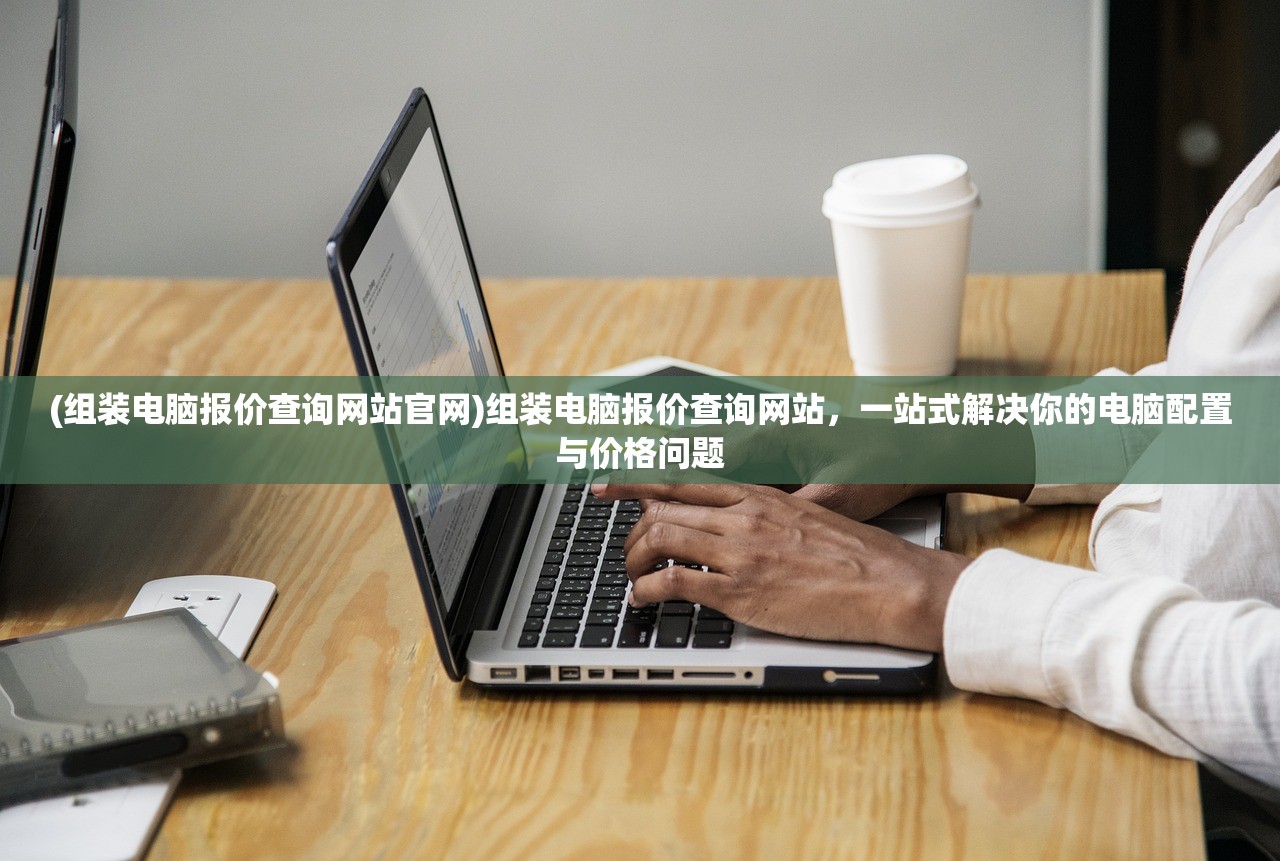 (组装电脑报价查询网站官网)组装电脑报价查询网站,一站式解决你的电脑配置与价格问题 (组装电脑报价查询网站官网)组装电脑报价查询网站,一站式解决你的电脑配置与价格问题