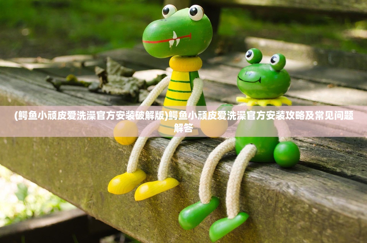 (鳄鱼小顽皮爱洗澡官方安装破解版)鳄鱼小顽皮爱洗澡官方安装攻略及常见问题解答