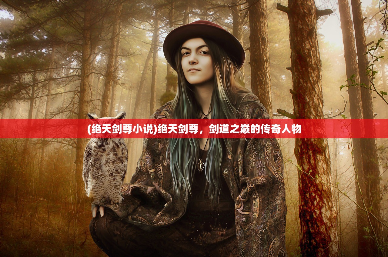 (绝天剑尊小说)绝天剑尊,剑道之巅的传奇人物 (绝天剑尊小说)绝天剑尊,剑道之巅的传奇人物