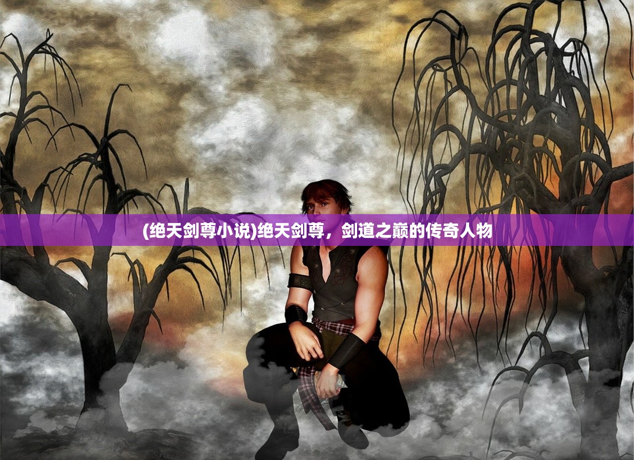 (绝天剑尊小说)绝天剑尊,剑道之巅的传奇人物 (绝天剑尊小说)绝天剑尊,剑道之巅的传奇人物