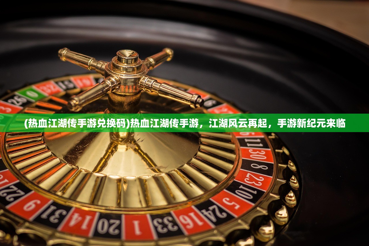 (热血江湖传手游兑换码)热血江湖传手游,江湖风云再起,手游新纪元来临 (热血江湖传手游兑换码)热血江湖传手游,江湖风云再起,手游新纪元来临