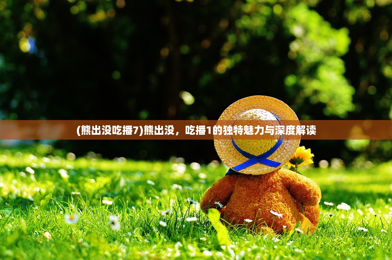 (熊出没吃播7)熊出没,吃播1的独特魅力与深度解读 (熊出没吃播7)熊出没,吃播1的独特魅力与深度解读